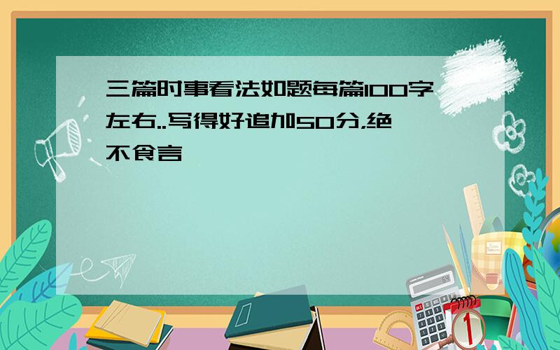 三篇时事看法如题每篇100字左右..写得好追加50分，绝不食言