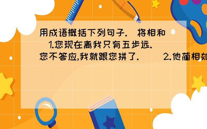 用成语概括下列句子.（将相和）1.您现在离我只有五步远.您不答应,我就跟您拼了.( )2.他蔺相如有什么能耐,就靠一张嘴,反而爬到我头上去了.( )3.蔺相如见廉颇来负荆请罪,连忙热情地出来迎