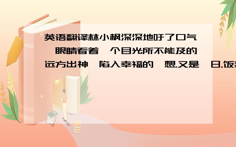 英语翻译林小枫深深地吁了口气,眼睛看着一个目光所不能及的远方出神,陷入幸福的遐想.又是一日.饭菜都好了,都上桌了,就等人来吃了.