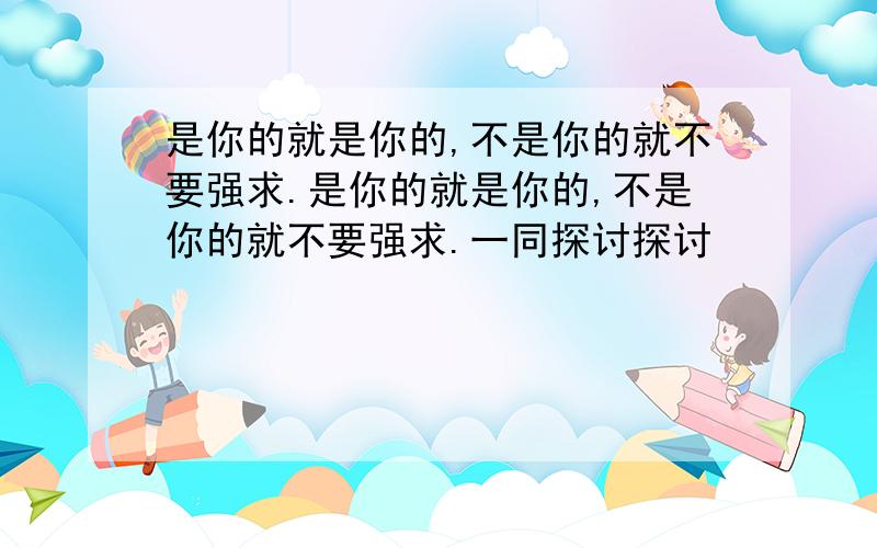 是你的就是你的,不是你的就不要强求.是你的就是你的,不是你的就不要强求.一同探讨探讨