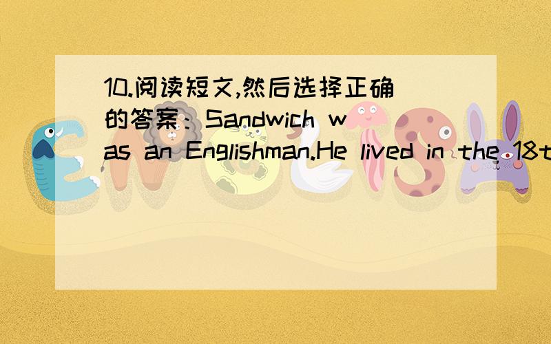 10.阅读短文,然后选择正确的答案：Sandwich was an Englishman.He lived in the 18th century(世纪).Sandwich was rich(有钱的),but he liked to play cards (纸牌) for money.He often played for 24 hours,and didn't even stop to have his mea