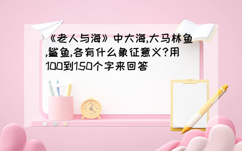 《老人与海》中大海,大马林鱼,鲨鱼,各有什么象征意义?用100到150个字来回答