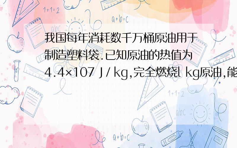 我国每年消耗数千万桶原油用于制造塑料袋.已知原油的热值为4.4×107 J／kg,完全燃烧l kg原油,能释放出______J的热量,这些热量若只有4 2％被水吸收,则可以使常温下______kg的水温度上升2 0℃[水的