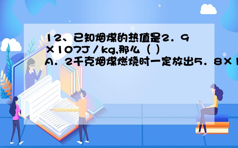 12、已知烟煤的热值是2．9×107J／kg,那么（ ）A．2千克烟煤燃烧时一定放出5．8×107焦耳的热量B．1千克烟煤完全燃烧时一定能放出2．9×107焦耳的热量C．1千克烟煤温度降低1℃释放出2．9×107焦