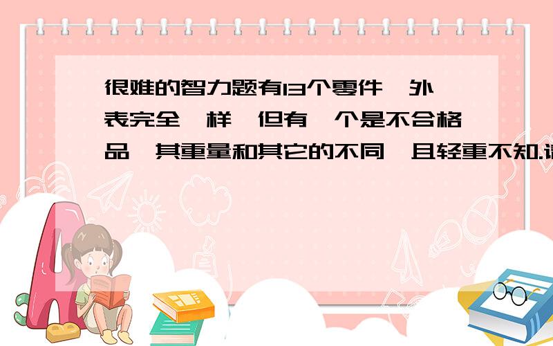 很难的智力题有13个零件,外表完全一样,但有一个是不合格品,其重量和其它的不同,且轻重不知.请你用天平称3次,把它找出来