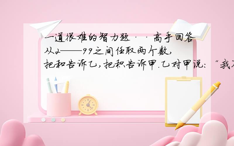 一道很难的智力题··高手回答从2——99之间任取两个数,把和告诉乙,把积告诉甲.乙对甲说：“我不能确定这两个数,但我肯定你也不知道.”甲回答说：“我本来不能确定这两个数,但听你这么