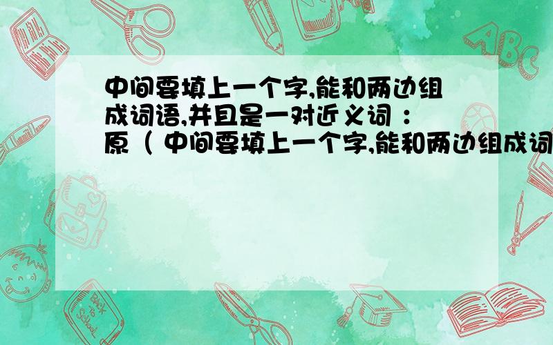 中间要填上一个字,能和两边组成词语,并且是一对近义词 ：原（ 中间要填上一个字,能和两边组成词语,并且是一对近义词.求求求