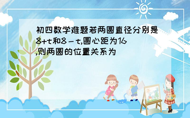 初四数学难题若两圆直径分别是8+t和8－t,圆心距为16,则两圆的位置关系为___________.