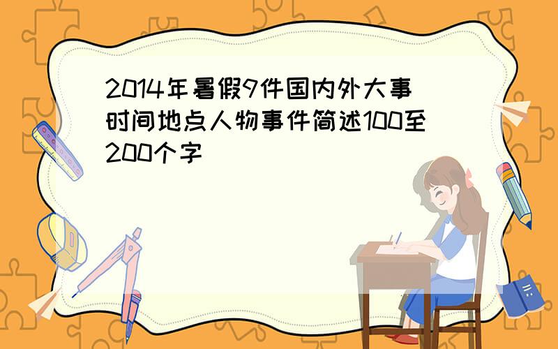 2014年暑假9件国内外大事时间地点人物事件简述100至200个字