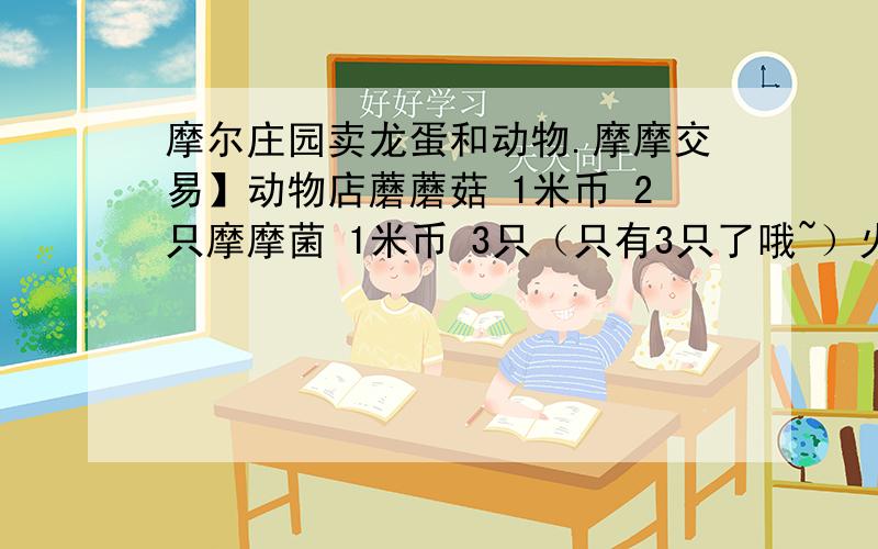 摩尔庄园卖龙蛋和动物.摩摩交易】动物店蘑蘑菇 1米币 2只摩摩菌 1米币 3只（只有3只了哦~）火鸡蛋 1米币 2只金银羊驼 1米币 4只怪怪鱼 1米币 150龙蛋独角萨伦龙蛋 3米币 1杰尼哈瑞龙蛋 3米币