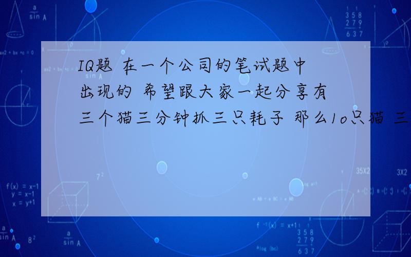 IQ题 在一个公司的笔试题中出现的 希望跟大家一起分享有三个猫三分钟抓三只耗子 那么1o只猫 三分钟抓多少耗子有三个猫三分钟抓三只耗子 那么一百只猫抓三个耗子需要几分钟 请大家回答