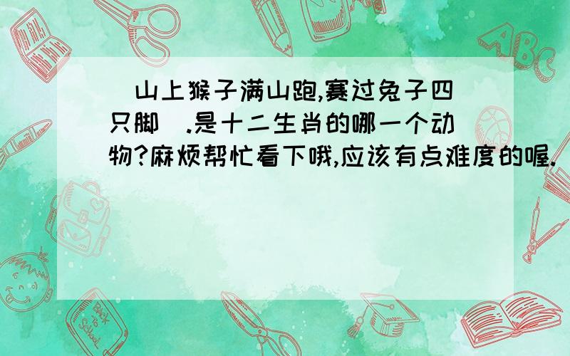 （山上猴子满山跑,赛过兔子四只脚）.是十二生肖的哪一个动物?麻烦帮忙看下哦,应该有点难度的喔.