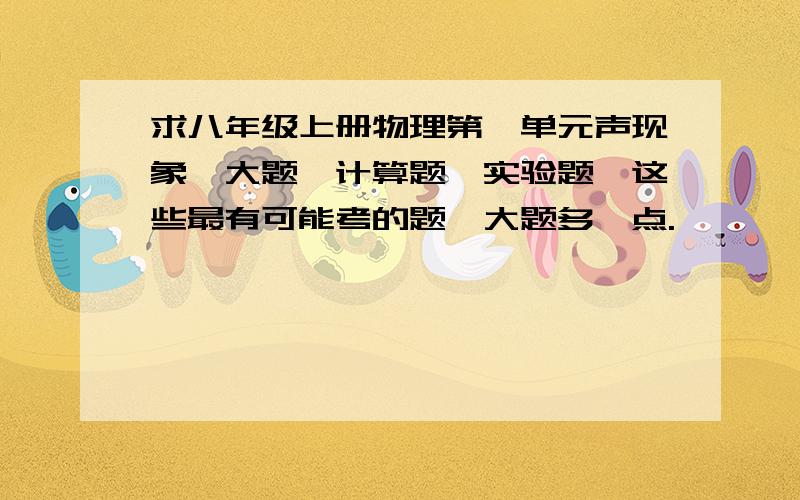 求八年级上册物理第一单元声现象,大题,计算题,实验题,这些最有可能考的题,大题多一点.