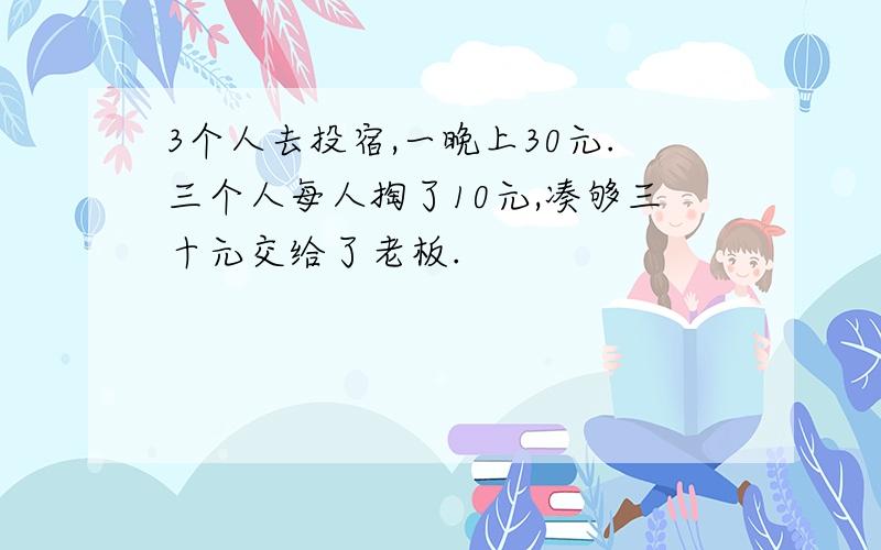 3个人去投宿,一晚上30元.三个人每人掏了10元,凑够三十元交给了老板.