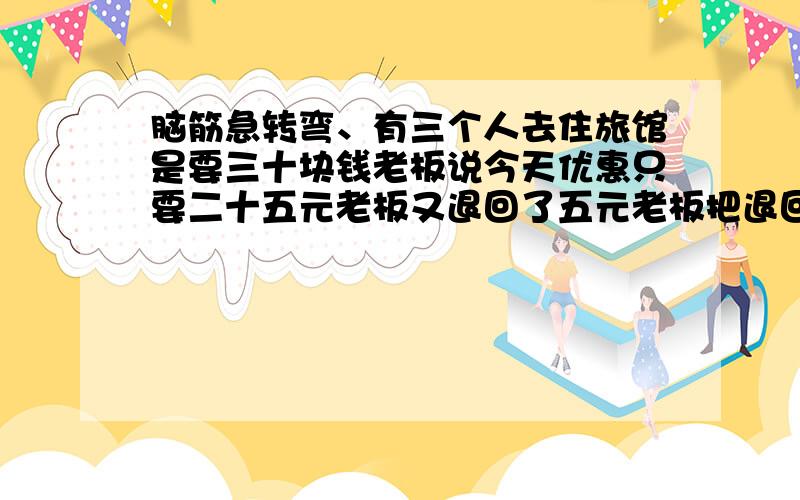 脑筋急转弯、有三个人去住旅馆是要三十块钱老板说今天优惠只要二十五元老板又退回了五元老板把退回的五...脑筋急转弯、有三个人去住旅馆是要三十块钱老板说今天优惠只要二十五元老