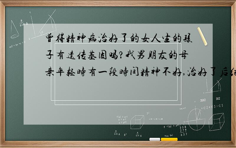 曾得精神病治好了的女人生的孩子有遗传基因吗?我男朋友的母亲年轻时有一段时间精神不好,治好了后结婚生下我男朋友,后因为拔牙疯掉自杀了.我想问一下我男朋友携带遗传基因吗?他会得