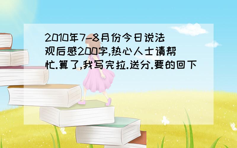 2010年7-8月份今日说法观后感200字,热心人士请帮忙.算了,我写完拉.送分.要的回下