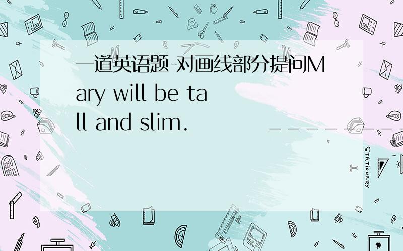 一道英语题 对画线部分提问Mary will be tall and slim.          _________________画线部分为be tall and slim