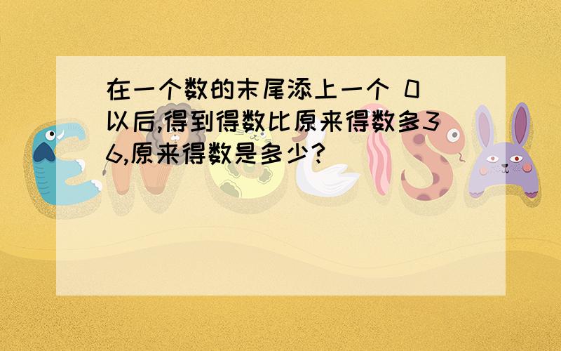 在一个数的末尾添上一个 0 以后,得到得数比原来得数多36,原来得数是多少?