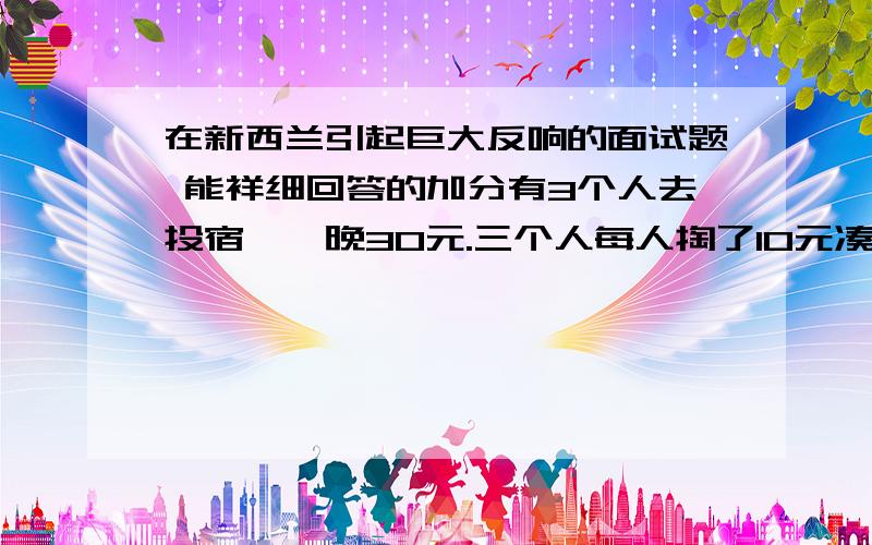 在新西兰引起巨大反响的面试题 能祥细回答的加分有3个人去投宿,一晚30元.三个人每人掏了10元凑够30元交给了老板.后来老板说今天优惠只要25元就够了,拿出5元命令服务生退还给他们,服务生