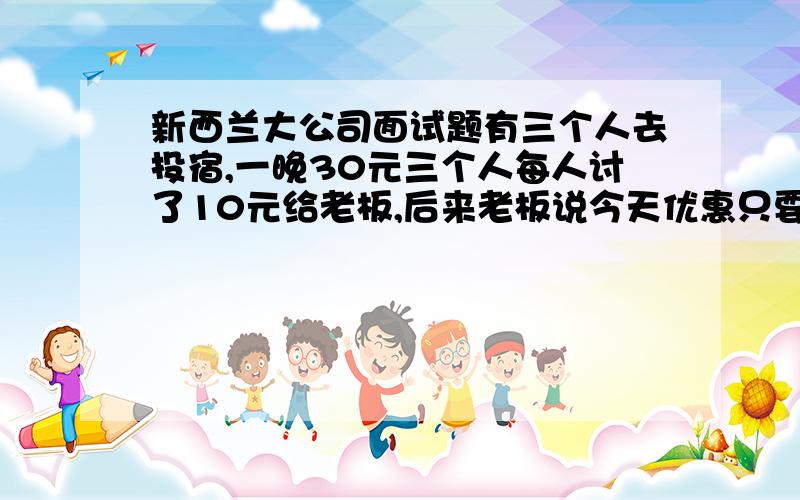 新西兰大公司面试题有三个人去投宿,一晚30元三个人每人讨了10元给老板,后来老板说今天优惠只要25元,命令服务生退5元给他们,结果服务生偷偷拿了2元,然后把剩下的3元给了他们,一共3元每人