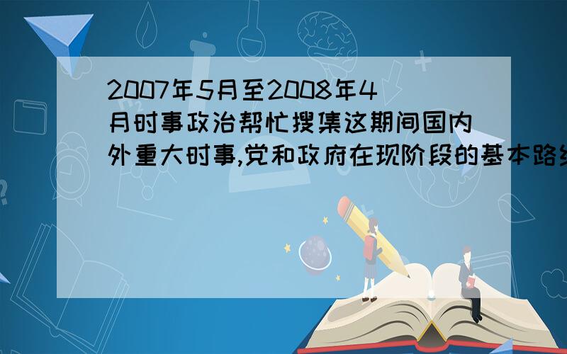 2007年5月至2008年4月时事政治帮忙搜集这期间国内外重大时事,党和政府在现阶段的基本路线和重大方针政策.