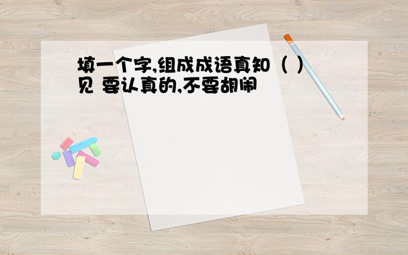 填一个字,组成成语真知（ ）见 要认真的,不要胡闹