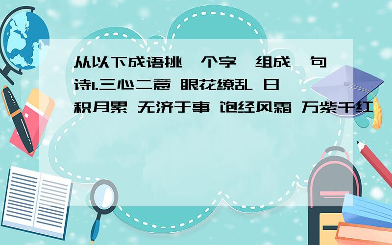 从以下成语挑一个字,组成一句诗1.三心二意 眼花缭乱 日积月累 无济于事 饱经风霜 万紫千红 一叶障目2.实事求是 国色天香 疑神疑鬼 银钩铁画 锦绣河山 一言九鼎 秋风扫落叶3.春风得意 病