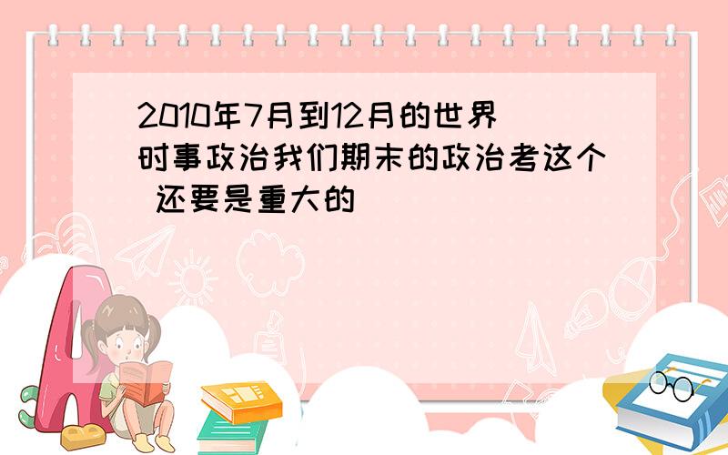 2010年7月到12月的世界时事政治我们期末的政治考这个 还要是重大的