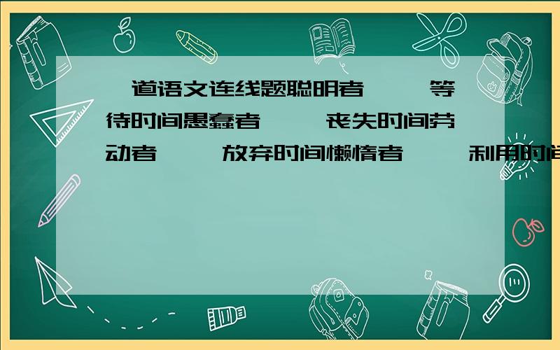 一道语文连线题聪明者—— 等待时间愚蠢者—— 丧失时间劳动者—— 放弃时间懒惰者—— 利用时间有志者—— 积累时间无为者—— 赢得时间求知者—— 藐视时间闲聊者—— 珍惜时间勤