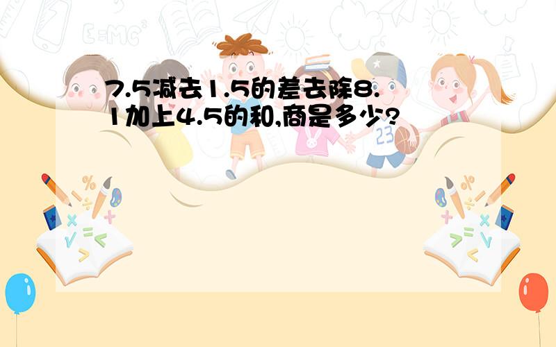 7.5减去1.5的差去除8.1加上4.5的和,商是多少?