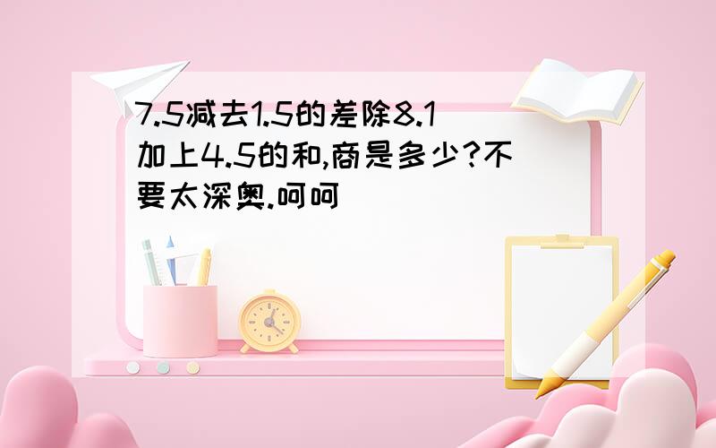 7.5减去1.5的差除8.1加上4.5的和,商是多少?不要太深奥.呵呵