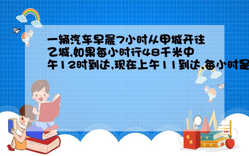 一辆汽车早晨7小时从甲城开往乙城,如果每小时行48千米中午12时到达,现在上午11到达,每小时是多少?