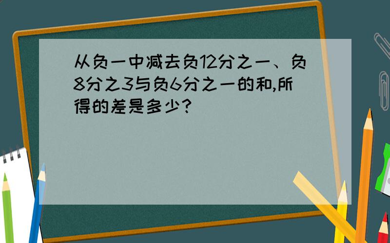 从负一中减去负12分之一、负8分之3与负6分之一的和,所得的差是多少?