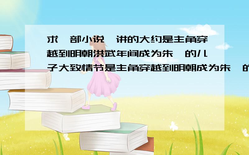 求一部小说,讲的大约是主角穿越到明朝洪武年间成为朱棣的儿子大致情节是主角穿越到明朝成为朱棣的庶子,偶然碰到了微服出巡到燕京的朱元璋,后来被朱元璋带走了,受封到蜀地为睿王什么