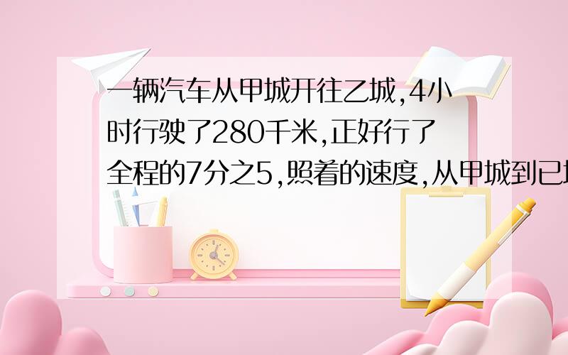 一辆汽车从甲城开往乙城,4小时行驶了280千米,正好行了全程的7分之5,照着的速度,从甲城到已城行多少小