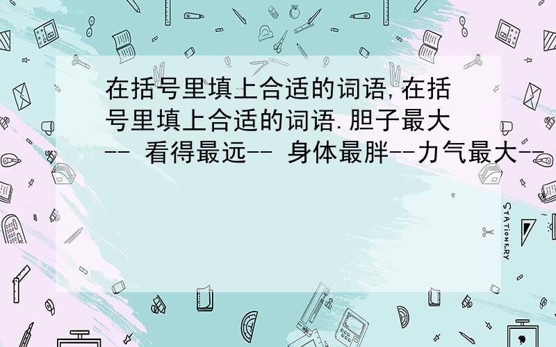 在括号里填上合适的词语,在括号里填上合适的词语.胆子最大-- 看得最远-- 身体最胖--力气最大-- 行走最快-- 才学最高--能力最强-- 胸怀最宽-- 学识最广--挥霍最多-- 考虑最密-- 文章最雅--根据