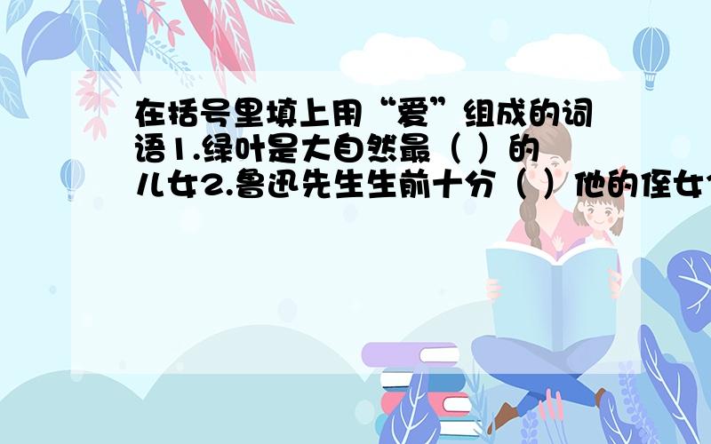 在括号里填上用“爱”组成的词语1.绿叶是大自然最（ ）的儿女2.鲁迅先生生前十分（ ）他的侄女3.周总理得到许多人的（ ）4.我抬头看了看奶奶,奶奶正（ ）地望着我