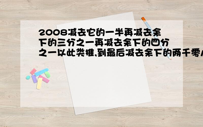 2008减去它的一半再减去余下的三分之一再减去余下的四分之一以此类推,到最后减去余下的两千零八分之一求求最后剩下的数