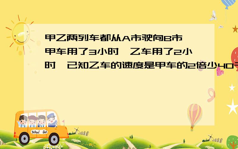 甲乙两列车都从A市驶向B市,甲车用了3小时,乙车用了2小时,已知乙车的速度是甲车的2倍少40千米,甲乙两车的速度分别是多少?AB两市间的路程是多少?