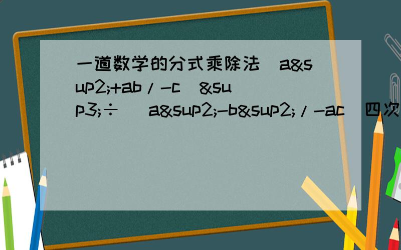 一道数学的分式乘除法(a²+ab/-c)³÷ (a²-b²/-ac)四次方