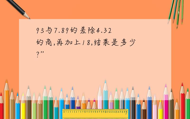 95与7.89的差除4.32的商,再加上18,结果是多少?”