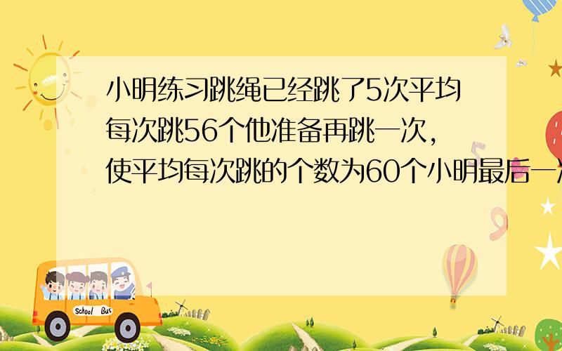 小明练习跳绳已经跳了5次平均每次跳56个他准备再跳一次,使平均每次跳的个数为60个小明最后一次要跳几个?急