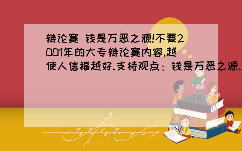 辩论赛 钱是万恶之源!不要2001年的大专辩论赛内容,越使人信福越好.支持观点：钱是万恶之源.驳钱不是万恶之源!说的好加200分!真的.我5级了,相信我,人品第一!回复4楼,我没有指望我能够利用