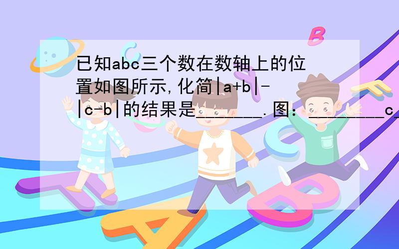 已知abc三个数在数轴上的位置如图所示,化简|a+b|-|c-b|的结果是_______.图：________c______0___a_________b___