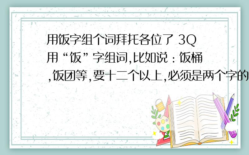 用饭字组个词拜托各位了 3Q用“饭”字组词,比如说：饭桶,饭团等,要十二个以上,必须是两个字的词嗷.