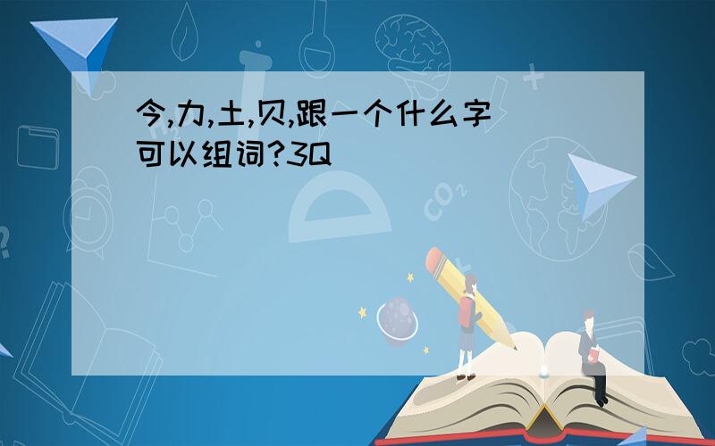 今,力,土,贝,跟一个什么字可以组词?3Q