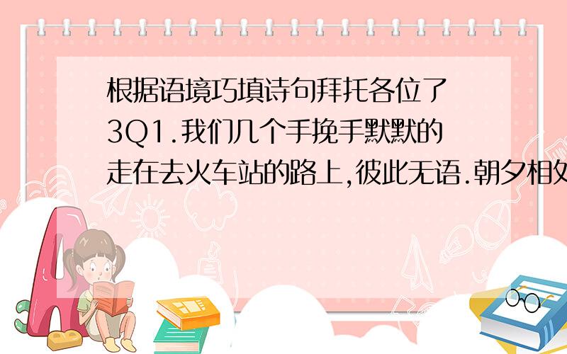 根据语境巧填诗句拜托各位了 3Q1.我们几个手挽手默默的走在去火车站的路上,彼此无语.朝夕相处三年的挚友呀,怎舍得刹那间的分离.“（ ,）”大家泪眼相视,情意无限!2.又一次竞选的失败,将