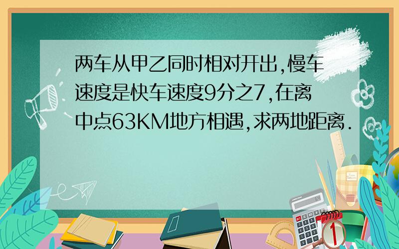 两车从甲乙同时相对开出,慢车速度是快车速度9分之7,在离中点63KM地方相遇,求两地距离.