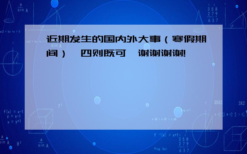 近期发生的国内外大事（寒假期间）,四则既可,谢谢谢谢!